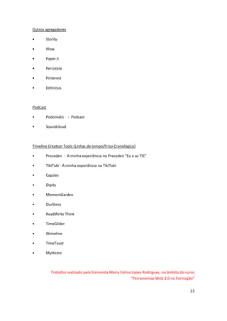 23
Outros agregadores
• Storify
• Iflow
• Paper.li
• Percolate
• Pinterest
• Delicious
PodCast
• Podomatic - Podcast
• Soundcloud
Timeline Creation Tools (Linhas de tempo/Friso Cronológico)
• Preceden - A minha experiência no Preceden "Eu e as TIC"
• TikiToki - A minha experiência no TikiToki
• Capzles
• Dipity
• MomentGarden
• OurStory
• ReadWrite Think
• TimeGlider
• Xtimeline
• TimeToast
• MyHistro
Trabalho realizado pela formanda Maria Celina Lopes Rodrigues, no âmbito do curso
“Ferramentas Web 2.0 na Formação”
 