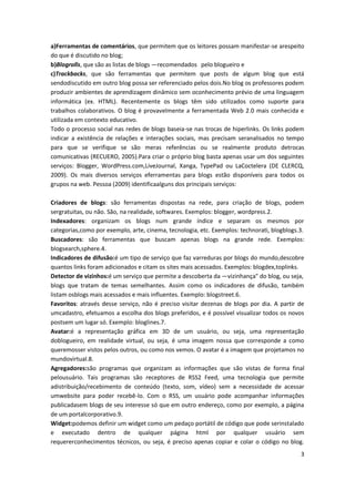 3
a)Ferramentas de comentários, que permitem que os leitores possam manifestar-se arespeito
do que é discutido no blog;
b)Blogrolls, que são as listas de blogs ―recomendados‖ pelo blogueiro e
c)Trackbacks, que são ferramentas que permitem que posts de algum blog que está
sendodiscutido em outro blog possa ser referenciado pelos dois.No blog os professores podem
produzir ambientes de aprendizagem dinâmico sem oconhecimento prévio de uma linguagem
informática (ex. HTML). Recentemente os blogs têm sido utilizados como suporte para
trabalhos colaborativos. O blog é provavelmente a ferramentada Web 2.0 mais conhecida e
utilizada em contexto educativo.
Todo o processo social nas redes de blogs baseia-se nas trocas de hiperlinks. Os links podem
indicar a existência de relações e interações sociais, mas precisam seranalisados no tempo
para que se verifique se são meras referências ou se realmente produto detrocas
comunicativas (RECUERO, 2005).Para criar o próprio blog basta apenas usar um dos seguintes
serviços: Blogger, WordPress.com,LiveJournal, Xanga, TypePad ou LaCoctelera (DE CLERCQ,
2009). Os mais diversos serviços eferramentas para blogs estão disponíveis para todos os
grupos na web. Pessoa (2009) identificaalguns dos principais serviços:
Criadores de blogs: são ferramentas dispostas na rede, para criação de blogs, podem
sergratuitas, ou não. São, na realidade, softwares. Exemplos: blogger, wordpress.2.
Indexadores: organizam os blogs num grande índice e separam os mesmos por
categorias,como por exemplo, arte, cinema, tecnologia, etc. Exemplos: technorati, blogblogs.3.
Buscadores: são ferramentas que buscam apenas blogs na grande rede. Exemplos:
blogsearch,sphere.4.
Indicadores de difusão:é um tipo de serviço que faz varreduras por blogs do mundo,descobre
quantos links foram adicionados e citam os sites mais acessados. Exemplos: blogdex,toplinks.
Detector de vizinhos:é um serviço que permite a descoberta da ―vizinhança" do blog, ou seja,
blogs que tratam de temas semelhantes. Assim como os indicadores de difusão, também
listam osblogs mais acessados e mais influentes. Exemplo: blogstreet.6.
Favoritos: através desse serviço, não é preciso visitar dezenas de blogs por dia. A partir de
umcadastro, efetuamos a escolha dos blogs preferidos, e é possível visualizar todos os novos
postsem um lugar só. Exemplo: bloglines.7.
Avatar:é a representação gráfica em 3D de um usuário, ou seja, uma representação
doblogueiro, em realidade virtual, ou seja, é uma imagem nossa que corresponde a como
queremosser vistos pelos outros, ou como nos vemos. O avatar é a imagem que projetamos no
mundovirtual.8.
Agregadores:são programas que organizam as informações que são vistas de forma final
pelousuário. Tais programas são receptores de RSS2 Feed, uma tecnologia que permite
adistribuição/recebimento de conteúdo (texto, som, vídeo) sem a necessidade de acessar
umwebsite para poder recebê-lo. Com o RSS, um usuário pode acompanhar informações
publicadasem blogs de seu interesse só que em outro endereço, como por exemplo, a página
de um portalcorporativo.9.
Widget:podemos definir um widget como um pedaço portátil de código que pode serinstalado
e executado dentro de qualquer página html por qualquer usuário sem
requererconhecimentos técnicos, ou seja, é preciso apenas copiar e colar o código no blog.
 