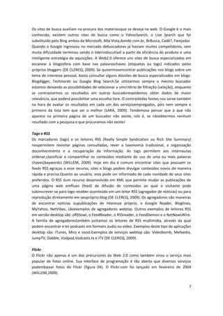 7
Os sites de busca auxiliam na procura dos materiaisque se deseja na web. O Google é o mais
conhecido, existem outros sites de busca como o YahooSearch, o Live Search que foi
substituído pelo Bing ambos da Microsoft, Alta Vista,Aonde.com.br, BrBusca, Cadê?, Farejador.
Quando o Google ingressou no mercado debuscadores já haviam muitos competidores, sem
muita dificuldade terminou sendo o líderindiscutível a partir da eficiência do produto e uma
inteligente estratégia de aquisições. A Web2.0 oferece uns sites de busca especializados em
escanear à blogosfera com base nas palavraschaves (etiquetas ou tags) indicados pelos
próprios bloggers (DE CLERCQ, 2009). Se quisermosencontrar publicações nos blogs sobre um
tema de interesse pessoal, basta consultar alguns dossites de busca especializados em blogs:
Blogdigger, Technorati ou Google Blog Search.Se utilizarmos sempre o mesmo buscador
estamos deixando as possibilidades de selecionar a umcritério de filtração (seleção), enquanto
se contrastarmos os resultados em outros buscadorespodemos obter dados de maior
relevância, que poderá possibilitar uma escolha livre. O contrastedas fontes nos serve também
na hora de avaliar os resultados em cada um dos serviçosempregados, pois nem sempre o
primeiro da lista tem que ser o melhor (LARA, 2009). Tendemosa pensar que o que não
aparece na primeira página de um buscador não existe, isto é, se nãoobtermos nenhum
resultado com a pesquisa o que procuramos não existe!
Tags e RSS
Os marcadores (tags) e os leitores RSS (Really Simple Syndication ou Rich Site Summary)
nospermitem revisitar páginas consultadas, rever a taxonomia tradicional, a organização
doconhecimento e a recuperação da informação. As tags permitem aos internautas
ordenar,classificar e compartilhar os conteúdos mediante do uso de uma ou mais palavras
chaves(keywords) (WILLEM, 2009). Hoje em dia é comum encontrar sites que possuem os
feeds RSS egraças a esse recurso, sites e blogs podem divulgar conteúdos novos de maneira
rápida e precisa.Quanto ao usuário, este pode ser informado de cada novidade de seus sites
preferidos. O RSS éum recurso desenvolvido em XML que permite mudar as publicações de
uma página web emfluxo (feed) de difusão de conteúdos ao qual o visitante pode
subinscrever-se para logo receber oconteúdo em um leitor RSS (agregador de notícias) ou para
reprodução diretamente em seupróprio blog (DE CLERCQ, 2009). Os agregadores são maneiras
de encontrar notícias oupublicações de interesse próprio, o Google Reader, Bloglines,
MyYahoo, NetVibes, sãoexemplos de agregadores webtop. Outros exemplos de leitores RSS
em versão desktop são: oRSSowl, o FeedReader, o RSSreader, o FeedDemon e o NetNewsWire.
A família de agregadorestambém juntamos os leitores de RSS multimídia, através da qual
podem encontrar e ler podcasts em formato áudio ou vídeo. Exemplos deste tipo de aplicações
desktop são: iTunes, Miro e Joost.Exemplos de serviços webtop são: Videobomb, Mefeedia,
JumpTV, Dabble, Vodpod,Vodcasts.tv e iTV (DE CLERCQ, 2009).
Flickr
O Flickr não apenas é um dos precursores da Web 2.0 como também virou o serviço mais
popular de fotos online. Sua interface de programação é tão aberta que diversos serviços
podembaixar fotos do Flickr (figura 04). O Flickr.com foi lançado em fevereiro de 2004
(WILLEM,2009).
 