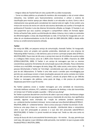9
- Integrar vídeos do TeacherTube em sites usando APIs ou vídeo incorporado;
- Tornar os vídeos públicos ou privados.Os membros são encorajados a não só enviar vídeos
relevantes, mas também para fazercomentários construtivos e utilizar o sistema de
classificação para mostrar apreço por vídeos devalor a um educador ou aluno. Como o site é
relativamente novo grande parte considerável do material está em inglês. O site contém uma
mistura de recursos de ensino em sala de aula eoutros destinados aos auxílios à formação de
professores.O Youtube é uma das diversas ferramentas afiliadas ao Google. O Youtube é um
site quepermite que seus usuários carreguem e compartilhem vídeos em formato digital.
Similar aoTeacherTube, porém sua distribuição de vídeos é diversa, isto é, todos os conteúdos
de diferentesregiões e áreas são disponibilizada na rede. O YouTube foi inaugurado com um
vídeo de um dosdesenvolvedores no dia 23 de abril de 2005 (WILLEM, 2009) e desde então
tornou-se umaferramenta bastante utilizada.
Twitter
Em março de 2006, um pequeno serviço de comunicação, chamado Twitter, foi inaugurado.
Elecomeçou como um projeto sem grandes pretensões, idealizado por uma empresa de
Podcasting deSão Francisco, e não demorou para se tornar o principal projeto dela (O‘REILLY,
MILSTEIN,2009). Pouco mais de três anos o serviço tem mais de 10 milhões de usuários ávidos
e o tráfegona Web cresceu cerca de 1.382% entre fevereiro de 2008 e fevereiro de 2009
(O‘REILLY,MILSTEIN, 2009). O Twitter é um serviço de mensagens que tem as mesmas
características queoutras ferramentas de comunicação que já são utilizadas. Possui elementos
similares ao e-mail,MSN, mensagens de texto, blogs, RSS, redes sociais, entre outros. Algumas
pessoas têmchamado o Twitter de "mini-blog", considerando que cada usuário faz um mini-
post de até 140caracteres. O Twitter é uma rede social e servidor para microblogging que
permite aos usuáriosque enviem e leiam atualizações pessoais de outros contatos (em textos
de até 140 caracteres,conhecidos como "tweets"), através da própria Web ou por SMS.No
Twitter as mensagens são públicas, como posts de blogs, e não precisa da permissão
daspessoas para lerem o que foi escrito.
No Twitter podemos enviar e receber mensagens por uma variedade de mecanismos,
incluindo telefones celulares, PC‘s, websites e programas de desktop, e elas são transmitidas
em tempo real. O Twitter propõe a questão: ―What are you doing?
No Twitter as pessoas descobriram uma forma de saber o que seus amigos, familiarese colegas
estão fazendo (sem ter que perguntar) o que causa a impressão de uma leve, mas significativa
conexão, algumas vezes chamadas de ―noção do ambiente (ambent awareness)‖
ou―ambiente familiar (ambient intimacy)‖ termo criado por Leisa Reichelt (@leisa) (O‘REILLY,
MILSTEIN, 2009). O ―ambiente familiar‖ não é a única coisa que o Twitter traz de bom. O site
tornou-se uma peça chave na ―economia da atenção‖, distribuindo ideias e comentários
sobre o que tem preocupado as pessoas e o que elas tem procurado saber(O‘REILLY,
MILSTEIN,2009). O Twitter é o jornal mundial em tempo real. Tendo ou não uma conta no
Twitter, o
serviço de busca do site é uma excelente ferramenta para ―ler mentes‖. Ou seja, permite que
você veja, não apenas o que indivíduos estão pensando, mas também no que os grupos estão
focados(O‘REILLY, MILSTEIN, 2009).
 