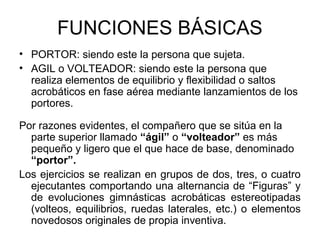 FUNCIONES BÁSICAS
• PORTOR: siendo este la persona que sujeta.
• AGIL o VOLTEADOR: siendo este la persona que
realiza elementos de equilibrio y flexibilidad o saltos
acrobáticos en fase aérea mediante lanzamientos de los
portores.
Por razones evidentes, el compañero que se sitúa en la
parte superior llamado “ágil” o “volteador” es más
pequeño y ligero que el que hace de base, denominado
“portor”.
Los ejercicios se realizan en grupos de dos, tres, o cuatro
ejecutantes comportando una alternancia de “Figuras” y
de evoluciones gimnásticas acrobáticas estereotipadas
(volteos, equilibrios, ruedas laterales, etc.) o elementos
novedosos originales de propia inventiva.
 