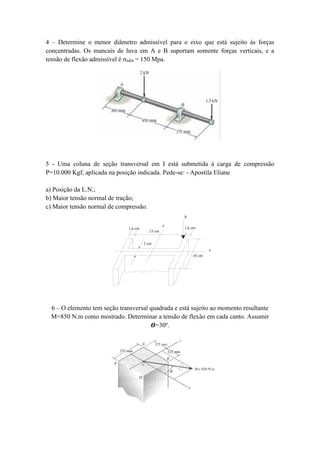 4 – Determine o menor diâmetro admissível para o eixo que está sujeito às forças
concentradas. Os mancais de luva em A e B suportam somente forças verticais, e a
tensão de flexão admissível é σadm = 150 Mpa.
5 - Uma coluna de seção transversal em I está submetida à carga de compressão
P=10.000 Kgf, aplicada na posição indicada. Pede-se: - Apostila Eliane
a) Posição da L.N.;
b) Maior tensão normal de tração;
c) Maior tensão normal de compressão.
10 cm
15 cm
1,6 cm1,6 cm
2 cm
y
P
x
6 – O elemento tem seção transversal quadrada e está sujeito ao momento resultante
M=850 N.m como mostrado. Determinar a tensão de flexão em cada canto. Assumir
𝜭=30º.
 