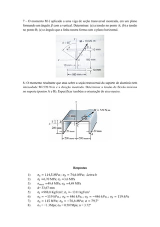 7 – O momento M é aplicado a uma viga de seção transversal mostrada, em um plano
formando um ângulo 𝛽 com a vertical. Determinar: (a) a tensão no ponto A; (b) a tensão
no ponto B; (c) o ângulo que a linha neutra forma com o plano horizontal.
8- O momento resultante que atua sobre a seção transversal do suporte de alumínio tem
intensidade M=520 N.m e a direção mostrada. Determinar a tensão de flexão máxima
no suporte (pontos A e B). Especificar também a orientação do eixo neutro.
Respostas
1) 𝜎𝐴 = 114,5 𝑀𝑃𝑎 ; 𝜎 𝐵 = 74,6 𝑀𝑃𝑎; 𝐿𝑒𝑡𝑟𝑎 b
2) 𝜎𝑡 =6,70 MPa; 𝜎𝑐 =3,6 MPa
3) 𝜎 𝑚𝑎𝑥 =49,4 MPa; 𝜎 𝐵 =4,49 MPa
4) d= 33,67 mm
5) 𝜎𝑡 =988,8 Kgf/cm²; 𝜎𝑐 =- 1311 kgf/cm²
6) 𝜎𝐴 = −119 𝑘𝑃𝑎, ; 𝜎 𝐵 = 446 𝑘𝑃𝑎, ; 𝜎 𝐷 = −446 𝑘𝑃𝑎, ; 𝜎 𝐸 = 119 𝑘𝑃𝑎
7) 𝜎𝐴 = 115 𝑀𝑃𝑎; 𝜎 𝐵 = −76,4 𝑀𝑃𝑎; 𝛼 = 79,7°
8) σA = −1.3Mpa; σB = 0.587Mpa; α = 3.72º
 
