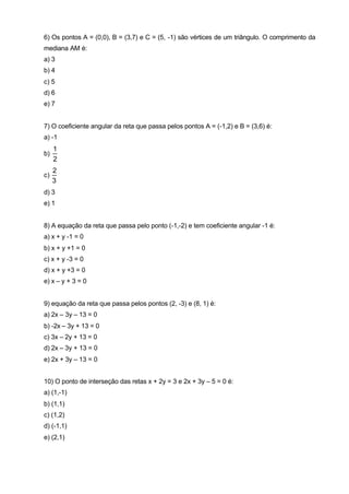 6) Os pontos A = (0,0), B = (3,7) e C = (5, -1) são vértices de um triângulo. O comprimento da 
mediana AM é: 
a) 3 
b) 4 
c) 5 
d) 6 
e) 7 
7) O coeficiente angular da reta que passa pelos pontos A = (-1,2) e B = (3,6) é: 
a) -1 
b) 
1 
2 
2 
c) 
3 
d) 3 
e) 1 
8) A equação da reta que passa pelo ponto (-1,-2) e tem coeficiente angular -1 é: 
a) x + y -1 = 0 
b) x + y +1 = 0 
c) x + y -3 = 0 
d) x + y +3 = 0 
e) x – y + 3 = 0 
9) equação da reta que passa pelos pontos (2, -3) e (8, 1) é: 
a) 2x – 3y – 13 = 0 
b) -2x – 3y + 13 = 0 
c) 3x – 2y + 13 = 0 
d) 2x – 3y + 13 = 0 
e) 2x + 3y – 13 = 0 
10) O ponto de interseção das retas x + 2y = 3 e 2x + 3y – 5 = 0 é: 
a) (1,-1) 
b) (1,1) 
c) (1,2) 
d) (-1,1) 
e) (2,1) 
 