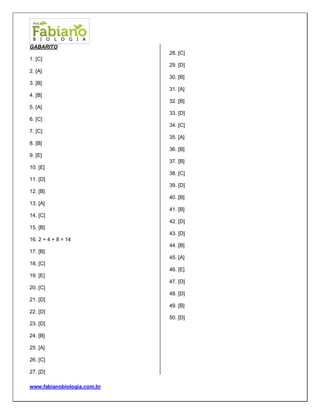 www.fabianobiologia.com.br 
GABARITO 
1. [C] 
2. [A] 
3. [B] 
4. [B] 
5. [A] 
6. [C] 
7. [C] 
8. [B] 
9. [E] 
10. [E] 
11. [D] 
12. [B] 
13. [A] 
14. [C] 
15. [B] 
16. 2 + 4 + 8 = 14 
17. [B] 
18. [C] 
19. [E] 
20. [C] 
21. [D] 
22. [D] 
23. [D] 
24. [B] 
25. [A] 
26. [C] 
27. [D] 
28. [C] 
29. [D] 
30. [B] 
31. [A] 
32. [B] 
33. [D] 
34. [C] 
35. [A] 
36. [B] 
37. [B] 
38. [C] 
39. [D] 
40. [B] 
41. [B] 
42. [D] 
43. [D] 
44. [B] 
45. [A] 
46. [E] 
47. [D] 
48. [D] 
49. [B] 
50. [D] 
