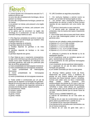 www.fabianobiologia.com.br 
6. (Unirio) Quanto aos cromossomos sexuais X e Y, podemos afirmar que: 
a) como não são completamente homólogos, não se pareiam na meiose. 
b) como são completamente homólogos, pareiam-se na meiose. 
c) se pareiam na meiose, pois possuem uma região homóloga. 
d) não se pareiam na meiose, pois possuem uma região não homóloga. 
e) os genes que se encontram na região não homóloga do X condicionam um tipo de herança chamado herança restrita ao sexo. 
7. (Fei) Algumas variedades de canários mudam de cor dependendo da alimentação que recebem. Esta mudança indica que o: 
a) fenótipo depende do ambiente. 
b) genótipo depende do ambiente. 
c) fenótipo depende do genótipo e do meio ambiente. 
d) genótipo depende do fenótipo e do meio ambiente. 
e) genótipo depende dos genes. 
8. (Fgv) Sabe-se que o casamento consangüíneo, ou seja, entre indivíduos que são parentes próximos, resulta numa maior freqüência de indivíduos com anomalias genéticas. Isso pode ser justificado pelo fato de os filhos apresentarem: 
a) maior probabilidade de heterozigoses recessivas 
b) maior probabilidade de homozigozes recessivas 
c) menor probabilidade de heterozigoses dominantes 
d) menor probabilidade de homozigoses dominantes 
e) menor probabilidade de homozigoses recessivas 
9. "Cada caráter é condicionado por um par de fatores que se separam na formação dos gametas". Mendel ao enunciar essa lei já admitia, embora sem conhecer, a existência das seguintes estruturas e processo de divisão celular, respectivamente: 
a) cromossomos, mitose. 
b) núcleos, meiose. 
c) núcleos, mitose. 
d) genes, mitose. 
e) genes, meiose. 
10. (Uff) Considere as seguintes proposições: 
1 - Em nenhuma hipótese a calvície ocorre na mulher, por se tratar de herança ligada ao sexo. 
2 - Um homem calvo (homozigoto) transmite a característica da calvície a todos os filhos homens nascidos de seu casamento com uma mulher não calva. 
3 - A calvície é dominante no sexo masculino 
4 - A calvície pode ser originada por causas ambientais, mas na maioria dos casos é claramente hereditária. 
5 - Uma mulher será calva se seus pais forem calvos e se sua mãe (heterozigota) possuir um de seus genitores calvo. 
Concluiu-se com relação a estas proposições que: 
a) Apenas a 2, a 3 e a 4 são corretas. 
b) Apenas a 1, a 2 e a 3 são corretas. 
c) Apenas a 1, a 3 e a 4 são corretas. 
d) Apenas a 1, a 2 , a 3 e a 4 são corretas. 
e) Apenas a 2, a 3, a 4 e a 5 são corretas. 
11. (Uflavras) A primeira lei de Mendel ou lei da segregação significa: 
a) um cruzamento onde se considera apenas um gene, representado por dois alelos. 
b) um cruzamento de dois genitores homozigotos contrastantes. 
c) um cruzamento de dois genitores heterozigotos. 
d) a separação de um par de alelos durante a formação dos gametas. 
e) um caráter controlado por dois ou mais genes. 
12. (Pucmg) Valéria gostava muito de flores. Observando seu jardim, notou a existência de plantas de uma mesma espécie que possuíam indivíduos com flores brancas, rosas e vermelhas. Curiosa para saber como se dava a transmissão desse caráter, Valéria promoveu uma autofecundação nas plantas de cor rosa e, para sua surpresa, obteve plantas que davam flores brancas, vermelhas e rosas, estas últimas em quantidade duas vezes maior que as plantas de flor branca e vermelha, obtendo plantas que só davam flores de cor rosa. 
Valéria concluiu CORRETAMENTE que: 
a) trata-se de dominância da cor rosa sobre as demais. 
b) trata-se de um caso de co-dominância entre os genes alelos que determinam o padrão de cor. 
c) as plantas de flor rosa eram recessivas. 
d) as plantas de flor vermelha eram dominantes e as de cor branca recessivas. 
e) trata-se de um caso de gene letal, pois o  