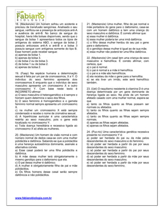 www.fabianobiologia.com.br 
18. (Mackenzie) Um homem sofreu um acidente e precisou de transfusão sangüínea. Analisado o seu sangue, verificou-se a presença de anticorpos anti-A e ausência de anti-B. No banco de sangue do hospital, havia três bolsas disponíveis, sendo que o sangue da bolsa 1 apresentava todos os tipos de antígenos do sistema ABO, o sangue da bolsa 2 possuía anticorpos anti-A e anti-B e a bolsa 3 possuía sangue com antígenos somente do tipo B. Esse homem pode receber sangue: 
a) apenas da bolsa 1. 
b) apenas da bolsa 3. 
c) da bolsa 2 ou da bolsa 3. 
d) da bolsa 1 ou da bolsa 2. 
e) apenas da bolsa 2. 
19. (Faap) Na espécie humana a determinação sexual é feita por um par de cromossomos, X e Y. O indivíduo do sexo feminino apresenta dois cromossomos X enquanto que o indivíduo de sexo masculino apresenta um cromossomo X e outro cromossomo Y. Com base neste texto é INCORRETO afirmar: 
a) O sexo masculino é heterogamético e é sempre o homem quem determina o sexo dos filhos. 
b) O sexo feminino é homogamético e o gameta feminino normal sempre apresenta um cromossomo X. 
c) na mulher um cromossomo X está sempre condensado e recebe o nome de cromatina sexual. 
d) A hipertricose auricular é uma característica restrita ao sexo masculino, pois o gene está localizado no cromossomo Y. 
e) Toda doença hereditária e recessiva ligada ao cromossomo X só afeta as mulheres. 
20. (Mackenzie) Um homem de visão normal e com número normal de dedos casa-se com uma mulher polidáctila e daltônica. Sabendo-se que a polidactilia é uma herança autossômica dominante, assinale a alternativa correta. 
a) Esse casal poderá ter uma filha polidáctila e daltônica. 
b) A mãe dessa mulher terá obrigatoriamente o mesmo genótipo para o daltonismo que ela. 
c) O pai dessa mulher é daltônico. 
d) A mulher é obrigatoriamente filha de pai e mãe polidáctilos. 
e) Os filhos homens desse casal serão sempre daltônicos e não polidáctilos. 
21. (Mackenzie) Uma mulher, filha de pai normal e mãe portadora do gene para o daltonismo, casa-se com um homem daltônico e tem uma criança do sexo masculino e daltônica. É correto afirmar que: 
a) essa mulher é daltônica. 
b) essa mulher poderia ter uma irmã daltônica. 
c) o filho dessa mulher herdou do seu pai o gene para o daltonismo. 
d) o genótipo dessa mulher é igual ao de sua mãe. 
e) essa mulher não poderá ter uma filha daltônica. 
22. (Mackenzie) Um casal tem uma criança de sexo masculino e hemofílica. É correto afirmar, com certeza, que: 
a) o pai é normal. 
b) o pai é normal e a mãe é hemofílica. 
c) o pai e a mãe são hemofílicos. 
d) ela recebeu da mãe o gene para a hemofilia. 
e) se ela tiver um irmão, este será hemofílico também. 
23. (Uel) O raquitismo resistente à vitamina D é uma doença determinada por um gene dominante de herança ligada ao sexo. Na prole de um homem afetado casado com uma mulher normal, espera-se que 
a) tanto os filhos quanto as filhas possam ser normais ou afetados. 
b) tanto os filhos quanto as filhas sejam sempre afetados. 
c) tanto os filhos quanto as filhas sejam sempre normais. 
d) apenas as filhas sejam afetadas. 
e) apenas os filhos sejam afetados. 
24. (Puc-rio) Uma característica genética recessiva presente no cromossomo Y é: 
a) poder ser herdada do pai ou da mãe pelos descendentes do sexo masculino e do feminino. 
b) só poder ser herdada a partir do pai por seus descendentes do sexo masculino. 
c) só poder ser herdada a partir do pai por seus descendentes do sexo feminino. 
d) só poder ser herdada a partir da mãe por seus descendentes do sexo masculino. 
e) só poder ser herdada a partir da mãe por seus descendentes do sexo feminino. 
 