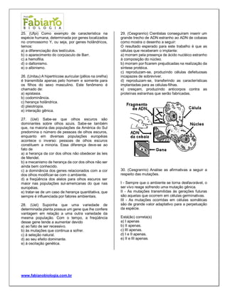www.fabianobiologia.com.br 
25. (Ufpi) Como exemplo de característica na espécie humana, determinada por genes localizados no cromossomo Y, ou seja, por genes holândricos, temos: 
a) a diferenciação dos testículos. 
b) o aparecimento do corpúsculo de Barr. 
c) a hemofilia. 
d) o daltonismo. 
e) o albinismo. 
26. (Unitau) A hipertricose auricular (pêlos na orelha) é transmitida apenas pelo homem e somente para os filhos do sexo masculino. Este fenômeno é chamado de: 
a) epistasia. 
b) codominância. 
c) herança holândrica. 
d) pleiotropia. 
e) interação gênica. 
27. (Uel) Sabe-se que olhos escuros são dominantes sobre olhos azuis. Sabe-se também que, na maioria das populações da América do Sul predomina o número de pessoas de olhos escuros, enquanto em diversas populações européias acontece o inverso: pessoas de olhos escuros constituem a minoria. Essa diferença deve-se ao fato de 
a) a herança da cor dos olhos não obedecer às leis de Mendel. 
b) a mecanismo de herança da cor dos olhos não ser ainda bem conhecido. 
c) a dominância dos genes relacionados com a cor dos olhos modificar-se com o ambiente. 
d) a freqüência dos alelos para olhos escuros ser maior nas populações sul-americanas do que nas européias. 
e) tratar-se de um caso de herança quantitativa, que sempre é influenciada por fatores ambientais. 
28. (Uel) Suponha que uma variedade de determinada planta possua um gene que lhe confere vantagem em relação a uma outra variedade da mesma população. Com o tempo, a freqüência desse gene tende a aumentar devido 
a) ao fato de ser recessivo. 
b) às mutações que continua a sofrer. 
c) à seleção natural. 
d) ao seu efeito dominante. 
e) à oscilação genética. 
29. (Cesgranrio) Cientistas conseguiram inserir um grande trecho de ADN estranho ao ADN de cobaias como mostra o desenho a seguir: 
O resultado esperado para este trabalho é que as células que receberam o implante: 
a) morram pela presença de ácido nucléico estranho à composição do núcleo. 
b) morram por ficarem prejudicadas na realização da síntese protéica. 
c) reproduzam-se, produzindo células defeituosas incapazes de sobreviver. 
d) reproduzam-se, transferindo as características implantadas para as células-filhas. 
e) cresçam, produzindo anticorpos contra as proteínas estranhas que serão fabricadas. 
30. (Cesgranrio) Analise as afirmativas a seguir a respeito das mutações. 
I - Sempre que o ambiente se torna desfavorável, o ser vivo reage sofrendo uma mutação gênica. 
II - As mutações transmitidas às gerações futuras são aquelas que ocorrem em células germinativas. 
III - As mutações ocorridas em células somáticas são de grande valor adaptativo para a perpetuação da espécie. 
Está(ão) correta(s) 
a) I apenas 
b) II apenas. 
c) III apenas. 
d) I e II apenas. 
e) II e III apenas. 
 