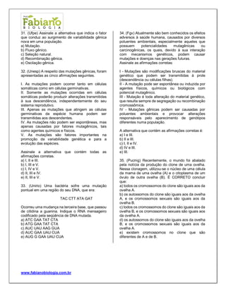 www.fabianobiologia.com.br 
31. (Ufpe) Assinale a alternativa que indica o fator que conduz ao surgimento de variabilidade gênica nova em uma população. 
a) Mutação. 
b) Fluxo gênico. 
c) Seleção natural. 
d) Recombinação gênica. 
e) Oscilação gênica. 
32. (Unesp) A respeito das mutações gênicas, foram apresentadas as cinco afirmações seguintes. 
I. As mutações podem ocorrer tanto em células somáticas como em células germinativas. 
II. Somente as mutações ocorridas em células somáticas poderão produzir alterações transmitidas à sua descendência, independentemente do seu sistema reprodutivo. 
III. Apenas as mutações que atingem as células germinativas da espécie humana podem ser transmitidas aos descendentes. 
IV. As mutações não podem ser espontâneas, mas apenas causadas por fatores mutagênicos, tais como agentes químicos e físicos. 
V. As mutações são fatores importantes na promoção da variabilidade genética e para a evolução das espécies. 
Assinale a alternativa que contém todas as afirmações corretas. 
a) I, II e III. 
b) I, III e V. 
c) I, IV e V. 
d) II, III e IV. 
e) II, III e V. 
33. (Unirio) Uma bactéria sofre uma mutação pontual em uma região do seu DNA, que era: 
TAC CTT ATA GAT 
Ocorreu uma mudança na terceira base, que passou de citidina a guanina. Indique o RNA mensageiro codificado pela seqüência de DNA mutada. 
a) ATC GAA TAT CTA 
b) ATG GAA TAT CTA 
c) AUC UAU AAG GUA 
d) AUC GAA UAU CUA 
e) AUG G GAA UAU CUA 
34. (Fgv) Atualmente são bem conhecidos os efeitos adversos à saúde humana, causados por diversos poluentes ambientais, especialmente aqueles que possuem potencialidades mutagênicas ou carcinogênicas, os quais, devido à sua interação com mecanismos genéticos, podem causar mutações e doenças nas gerações futuras. 
Assinale as afirmações corretas: 
I - Mutações são modificações bruscas do material genético que podem ser transmitidas à prole (descendência ou células filhas). 
II - A mutação pode ser espontânea ou induzida por agentes físicos, químicos ou biológicos com potencial mutagênico. 
III - Mutação é toda alteração do material genético, que resulta sempre de segregação ou recombinação cromossômica. 
IV - Mutações gênicas podem ser causadas por poluentes ambientais e provocar alterações responsáveis pelo aparecimento de genótipos diferentes numa população. 
A alternativa que contém as afirmações corretas é: 
a) I e III. 
b) II e III. 
c) I, II e IV. 
d) IV e III. 
e) III. 
35. (Pucmg) Recentemente, o mundo foi abalado pela notícia da produção do clone de uma ovelha. Nessa clonagem, utilizou-se o núcleo de uma célula da mama de uma ovelha (A) e o citoplasma de um óvulo de outra ovelha (B). É CORRETO concluir que: 
a) todos os cromossomos do clone são iguais aos da ovelha A. 
b) os autossomos do clone são iguais aos da ovelha A, e os cromossomos sexuais são iguais aos da ovelha B. 
c) todos os cromossomos do clone são iguais aos da ovelha B, e os cromossomos sexuais são iguais aos da ovelha A. 
d) os autossomos do clone são iguais aos da ovelha B, e os cromossomos sexuais são iguais aos da ovelha A. 
e) existem cromossomos no clone que são diferentes de A e de B. 
 