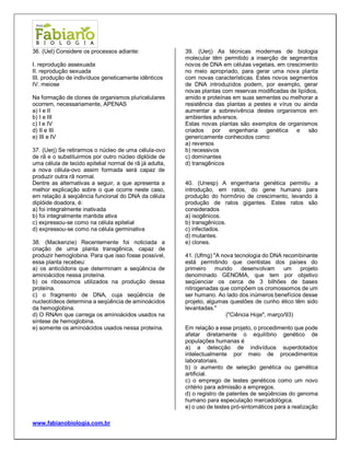 www.fabianobiologia.com.br 
36. (Uel) Considere os processos adiante: 
I. reprodução assexuada 
II. reprodução sexuada 
III. produção de indivíduos geneticamente idênticos 
IV. meiose 
Na formação de clones de organismos pluricelulares ocorrem, necessariamente, APENAS 
a) I e II 
b) I e III 
c) I e IV 
d) II e III 
e) III e IV 
37. (Uerj) Se retirarmos o núcleo de uma célula-ovo de rã e o substituirmos por outro núcleo diplóide de uma célula de tecido epitelial normal de rã já adulta, a nova célula-ovo assim formada será capaz de produzir outra rã normal. 
Dentre as alternativas a seguir, a que apresenta a melhor explicação sobre o que ocorre neste caso, em relação à seqüência funcional do DNA da célula diplóide doadora, é: 
a) foi integralmente inativada 
b) foi integralmente mantida ativa 
c) expressou-se como na célula epitelial 
d) expressou-se como na célula germinativa 
38. (Mackenzie) Recentemente foi noticiada a criação de uma planta transgênica, capaz de produzir hemoglobina. Para que isso fosse possível, essa planta recebeu: 
a) os anticódons que determinam a seqüência de aminoácidos nessa proteína. 
b) os ribossomos utilizados na produção dessa proteína. 
c) o fragmento de DNA, cuja seqüência de nucleotídeos determina a seqüência de aminoácidos da hemoglobina. 
d) O RNAm que carrega os aminoácidos usados na síntese de hemoglobina. 
e) somente os aminoácidos usados nessa proteína. 
39. (Uerj) As técnicas modernas de biologia molecular têm permitido a inserção de segmentos novos de DNA em células vegetais, em crescimento no meio apropriado, para gerar uma nova planta com novas características. Estes novos segmentos de DNA introduzidos podem, por exemplo, gerar novas plantas com reservas modificadas de lipídios, amido e proteínas em suas sementes ou melhorar a resistência das plantas a pestes e vírus ou ainda aumentar a sobrevivência destes organismos em ambientes adversos. 
Estas novas plantas são exemplos de organismos criados por engenharia genética e são genericamente conhecidos como: 
a) reversos 
b) recessivos 
c) dominantes 
d) transgênicos 
40. (Unesp) A engenharia genética permitiu a introdução, em ratos, do gene humano para produção do hormônio de crescimento, levando à produção de ratos gigantes. Estes ratos são considerados 
a) isogênicos. 
b) transgênicos. 
c) infectados. 
d) mutantes. 
e) clones. 
41. (Ufmg) "A nova tecnologia do DNA recombinante está permitindo que cientistas dos países do primeiro mundo desenvolvam um projeto denominado GENOMA, que tem por objetivo seqüenciar os cerca de 3 bilhões de bases nitrogenadas que compõem os cromossomos de um ser humano. Ao lado dos inúmeros benefícios desse projeto, algumas questões de cunho ético têm sido levantadas." 
("Ciência Hoje", março/93) 
Em relação a esse projeto, o procedimento que pode afetar diretamente o equilíbrio genético de populações humanas é 
a) a detecção de indivíduos superdotados intelectualmente por meio de procedimentos laboratoriais. 
b) o aumento de seleção genética ou gamética artificial. 
c) o emprego de testes genéticos como um novo critério para admissão a empregos. 
d) o registro de patentes de seqüências do genoma humano para especulação mercadológica. 
e) o uso de testes pró-sintomáticos para a realização  