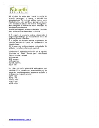 www.fabianobiologia.com.br 
49. (Unesp) Há vinte anos, casos incomuns de anemia começaram a chamar a atenção dos pesquisadores. Ao invés de adultos jovens, como habitualmente, eram os idosos que apresentavam uma expressiva redução na taxa de hemoglobina. Mais intrigante: a anemia dos idosos não cedia ao tratamento convencional. 
Analise as hipóteses apresentadas pelos cientistas para tentar explicar esses casos incomuns. 
I. A origem do problema estava relacionada à degeneração do baço, que nesses idosos deixou de produzir glóbulos vermelhos. 
II. A origem do problema estava na produção de glóbulos vermelhos a partir de células-tronco da medula óssea. 
III. A origem do problema estava na produção de glóbulos vermelhos pela medula espinhal. 
Considerando hipóteses plausíveis, isto é, aquelas possíveis de serem aceitas pela comunidade científica, estão corretas: 
a) I, apenas. 
b) II, apenas. 
c) III, apenas. 
d) I e II, apenas. 
e) I, II e III. 
50. (Uel) Uma planta feminina de angiosperma com genótipo PP foi cruzada com uma masculina pp. As sementes resultantes devem apresentar embrião e endosperma, respectivamente, 
a) PP e pp 
b) Pp e Pp 
c) Pp e PPP 
d) Pp e PPp 
e) PP e Ppp 
 