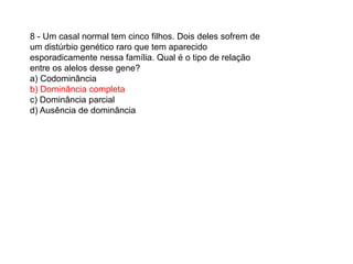 8 - Um casal normal tem cinco filhos. Dois deles sofrem de
um distúrbio genético raro que tem aparecido
esporadicamente nessa família. Qual é o tipo de relação
entre os alelos desse gene?
a) Codominância
b) Dominância completa
c) Dominância parcial
d) Ausência de dominância
 