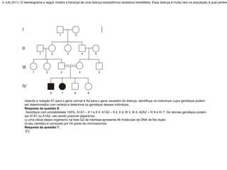6. (Ufrj 2011) O heredograma a seguir mostra a herança de uma doença autossômica recessiva hereditária. Essa doença é muito rara na população à qual pertenc
Usando a notação A1 para o gene normal e A2 para o gene causador da doença, identifique os indivíduos cujos genótipos podem
ser determinados com certeza e determine os genótipos desses indivíduos.
Resposta da questão 6:
Genótipos com probabilidade 100%: A1A1 – II 1 e II 5; A1A2 – II 2, II 4, III 3, III 4; A2A2 – IV 6 e IV 7. Os demais genótipos podem
ser A1A1 ou A1A2, não sendo possível separá-los.
c) uma célula desse organismo na fase G2 da interfase apresenta 48 moléculas de DNA de fita dupla.
d) seu cariótipo é composto por 24 pares de cromossomos.
Resposta da questão 7:
[C]
 