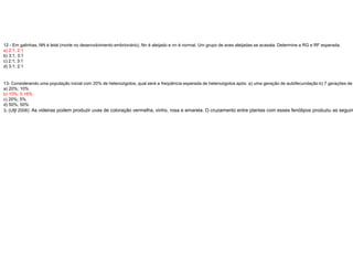 12 - Em galinhas, NN é letal (morte no desenvolvimento embrionário), Nn é aleijado e nn é normal. Um grupo de aves aleijadas se acasala. Determine a RG e RF esperada.
a) 2:1; 2:1
b) 3:1; 3:1
c) 2:1; 3:1
d) 3:1; 2:1
13- Considerando uma população inicial com 20% de heterozigotos, qual será a freqüência esperada de heterozigotos após: a) uma geração de autofecundação b) 7 gerações de
a) 20%; 10%
b) 10%; 0.16%
c) 20%; 5%
d) 50%; 50%
3. (Ufjf 2006) As videiras podem produzir uvas de coloração vermelha, vinho, rosa e amarela. O cruzamento entre plantas com esses fenótipos produziu as seguin
 
