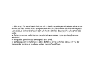 1. (Unicamp) Em experimento feito no início do século, dois pesquisadores retiraram os
ovários de uma cobaia albina e implantaram-lhe um ovário obtido de uma cobaia preta.
Mais tarde, o animal foi cruzado com um macho albino e deu origem a uma prole toda
preta.
a) Sabendo-se que o albinismo é característica recessiva, como você explica esse
resultado?
b) Indique os genótipos da fêmea preta e da prole.
c) Se fosse possível implantar os pêlos da fêmea preta na fêmea albina, em vez de
transplantar o ovário, o resultado seria o mesmo? Justifique.
 
