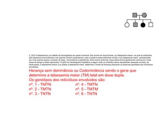 2. (G2) A talassemia é um defeito da hemoglobina em seres humanos. Ela ocorre em duas formas, (a) talassemia menor, na qual os eritrócitos
são pequenos (microcitemia) e em grande número (policitemia), mas a saúde é essencialmente normal, e (b) talassemia maior, caracterizada
por uma anemia severa, aumento do baço, microcitemia e policitemia, entre outros sintomas. Essa última forma geralmente culmina em morte
antes de atingir a idade reprodutiva. A partir do heredograma hipotético a seguir onde os símbolos claros representam pessoas normais; os
hachurados, a talassemia menor e os pretos a talassemia maior, determine o modo de herança indicando os possíveis genótipos dos indivíduos
envolvidos.
Herança sem dominância ou Codominância sendo o gene que
determina a talassemia maior (TM) letal em dose dupla.
Os genótipos dos indivíduos envolvidos são:
nº. 1 - TMTN nº. 4 - TMTN
nº. 2 - TMTN nº. 5 - TMTM
nº. 3 - TNTN nº. 6 - TNTN
 