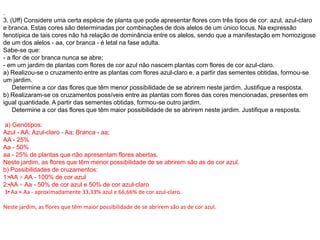 .
3. (Uff) Considere uma certa espécie de planta que pode apresentar flores com três tipos de cor: azul, azul-claro
e branca. Estas cores são determinadas por combinações de dois alelos de um único locus. Na expressão
fenotípica de tais cores não há relação de dominância entre os alelos, sendo que a manifestação em homozigose
de um dos alelos - aa, cor branca - é letal na fase adulta.
Sabe-se que:
- a flor de cor branca nunca se abre;
- em um jardim de plantas com flores de cor azul não nascem plantas com flores de cor azul-claro.
a) Realizou-se o cruzamento entre as plantas com flores azul-claro e, a partir das sementes obtidas, formou-se
um jardim.
Determine a cor das flores que têm menor possibilidade de se abrirem neste jardim. Justifique a resposta.
b) Realizaram-se os cruzamentos possíveis entre as plantas com flores das cores mencionadas, presentes em
igual quantidade. A partir das sementes obtidas, formou-se outro jardim.
Determine a cor das flores que têm maior possibilidade de se abrirem neste jardim. Justifique a resposta.
a) Genótipos:
Azul - AA; Azul-claro - Aa; Branca - aa;
AA - 25%
Aa - 50%
aa - 25% de plantas que não apresentam flores abertas.
Neste jardim, as flores que têm menor possibilidade de se abrirem são as de cor azul.
b) Possibilidades de cruzamentos:
1•
: AA × AA - 100% de cor azul
2•
: AA × Aa - 50% de cor azul e 50% de cor azul-claro
3•
: Aa × Aa - aproximadamente 33,33% azul e 66,66% de cor azul-claro.
Neste jardim, as flores que têm maior possibilidade de se abrirem são as de cor azul.
 
