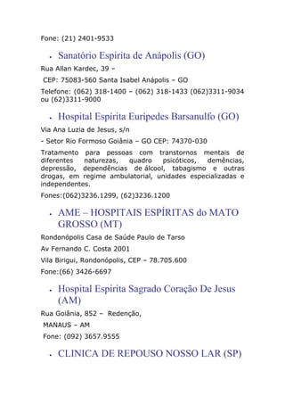 Fone: (21) 2401-9533
• Sanatório Espírita de Anápolis (GO)
Rua Allan Kardec, 39 –
CEP: 75083-560 Santa Isabel Anápolis – GO
Telefone: (062) 318-1400 – (062) 318-1433 (062)3311-9034
ou (62)3311-9000
• Hospital Espírita Eurípedes Barsanulfo (GO)
Via Ana Luzia de Jesus, s/n
- Setor Rio Formoso Goiânia – GO CEP: 74370-030
Tratamento para pessoas com transtornos mentais de
diferentes naturezas, quadro psicóticos, demências,
depressão, dependências de álcool, tabagismo e outras
drogas, em regime ambulatorial, unidades especializadas e
independentes.
Fones:(062)3236.1299, (62)3236.1200
• AME – HOSPITAIS ESPÍRITAS do MATO
GROSSO (MT)
Rondonópolis Casa de Saúde Paulo de Tarso
Av Fernando C. Costa 2001
Vila Birigui, Rondonópolis, CEP – 78.705.600
Fone:(66) 3426-6697
• Hospital Espirita Sagrado Coração De Jesus
(AM)
Rua Goiânia, 852 – Redenção,
MANAUS – AM
Fone: (092) 3657.9555
• CLINICA DE REPOUSO NOSSO LAR (SP)
 