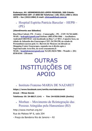 Endereço: AV. HERMENEGILDO LOPES PEDROSO, 500 Cidade:
ADAMANTINA CEP: 17.800-00 Telefones: (18) 3521.1984 e 3521
1875 – fax (35211984) E-mail: clinicaadt@uol.com.br
• Hospital Espírita Patrícia Barcelar – HEPB –
(PE)
(Atendimento aos Sábados)
Rua Eliza Cabral, 170 – Centro – Camaragibe – PE – CEP: 54.762-660E-
MAIL: hedrapb@gmail.comTelefone: (081) 8784-1066 – Auxiliadora
AndradeO HESMAC está localizado na Rua 7, nº 85-C, Cajueiro Seco, na
cidade de Jaboatão dos Guararapes CEP: 54.330-250, no estado de
Pernambuco (acesso pela Av. Barreto de Menezes em direção ao
Shopping Center Guararapes, segunda rua à direita após o
Supermercado Arco-Íris, no sexto cruzamento.E-
MAIL: hospitalemcm@gmail.com Tel (81) 8634-7084 – Wandir e (81)
8530-0344 – Zilvanete
OUTRAS
INSTITUIÇÕES DE
APOIO
• Instituto Fraterno MARIA DE NAZARET
https://www.facebook.com/emilio.mariadenazaret
Araxá – Minas Gerais
Telefones: Oi: 34-8817.1141 – Tim: 34-9250.5469 (Emilio)
• Morhan – Movimento de Reintegração das
Pessoas Atingidas pela Hanseníase (RJ)
http://www.morhan.org.br/
Rua do Matoso Nº 6, sala 204
- Praça da Bandeira Rio de Janeiro – RJ
 