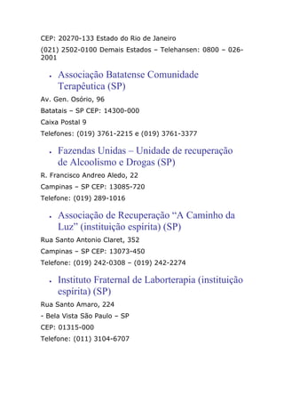 CEP: 20270-133 Estado do Rio de Janeiro
(021) 2502-0100 Demais Estados – Telehansen: 0800 – 026-
2001
• Associação Batatense Comunidade
Terapêutica (SP)
Av. Gen. Osório, 96
Batatais – SP CEP: 14300-000
Caixa Postal 9
Telefones: (019) 3761-2215 e (019) 3761-3377
• Fazendas Unidas – Unidade de recuperação
de Alcoolismo e Drogas (SP)
R. Francisco Andreo Aledo, 22
Campinas – SP CEP: 13085-720
Telefone: (019) 289-1016
• Associação de Recuperação “A Caminho da
Luz” (instituição espírita) (SP)
Rua Santo Antonio Claret, 352
Campinas – SP CEP: 13073-450
Telefone: (019) 242-0308 – (019) 242-2274
• Instituto Fraternal de Laborterapia (instituição
espírita) (SP)
Rua Santo Amaro, 224
- Bela Vista São Paulo – SP
CEP: 01315-000
Telefone: (011) 3104-6707
 