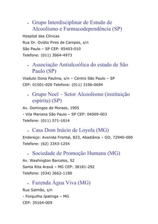• Grupo Interdisciplinar de Estudo de
Alcoolismo e Farmacodependência (SP)
Hospital das Clínicas
Rua Dr. Ovídio Pires de Campos, s/n
São Paulo – SP CEP: 05403-010
Telefone: (011) 3064-4973
• Associação Antialcoólica do estado de São
Paulo (SP)
Viaduto Dona Paulina, s/n – Centro São Paulo – SP
CEP: 01501-020 Telefone: (011) 3106-0694
• Grupo Noel – Setor Alcoolismo (instituição
espírita) (SP)
Av. Domingos de Moraes, 1905
- Vila Mariana São Paulo – SP CEP: 04009-003
Telefone: (011) 571-1014
• Casa Dom Inácio de Loyola (MG)
Endereço: Avenida Frontal, 823, Abadiânia – GO, 72940-000
Telefone: (62) 3343-1254
• Sociedade de Promoção Humana (MG)
Av. Washington Barcelos, 52
Santa Rita Araxá – MG CEP: 38181-292
Telefone: (034) 3662-1180
• Fazenda Água Viva (MG)
Rua Salmão, s/n
- Forquilha Ipatinga – MG
CEP: 35164-009
 