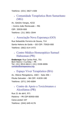 Telefone: (031) 3827-1500
• Comunidade Terapêutica Bom Samaritano
(MG)
Av. Getúlio Vargas, 4232
- Centro João Monlevade – MG
CEP: 35930-000
Telefone: (31) 3851-3544
• Associação Nova Esperança (GO)
Rua Sebastião Ferreira de Souza, 714
Santa Helena de Goiás – GO CEP: 75920-000
Telefone: (062) 614-1472
• Centro Médico Homeopático Samuel
Hahneman (PR)
Endereço: Rua Carlos Pioli, 751
Bom Retiro • Curitiba – PR
Tel: (41) 3014-6614 | (41) 3338-6006
contato@ameparana.org
• Espaço Viver Terapêutico (BA)
Av. Otávio Mangabeira, 1683 – Sala 206 –
Pituba Salvador – BA CEP: 41830-180
Telefone: (071) 345-6084
• Centro de Apoio a Toxicômanos e
Alcoólatras (PR)
Rua 21 de abril, 971
Palotina – PR CEP 85950-000
Caixa postal 107
Telefone: (044) 649-4176
 