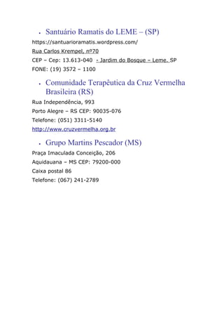• Santuário Ramatis do LEME – (SP)
https://santuarioramatis.wordpress.com/
Rua Carlos Krempel, nº70
CEP – Cep: 13.613-040 - Jardim do Bosque – Leme. SP
FONE: (19) 3572 – 1100
• Comunidade Terapêutica da Cruz Vermelha
Brasileira (RS)
Rua Independência, 993
Porto Alegre – RS CEP: 90035-076
Telefone: (051) 3311-5140
http://www.cruzvermelha.org.br
• Grupo Martins Pescador (MS)
Praça Imaculada Conceição, 206
Aquidauana – MS CEP: 79200-000
Caixa postal 86
Telefone: (067) 241-2789
 