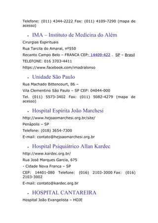 Telefone: (011) 4344-2222 Fax: (011) 4109-7290 (mapa de
acesso)
• IMA – Instituto de Medicina do Além
Cirurgias Espirituais
Rua Tarcila do Amaral, nº550
Recanto Campo Belo – FRANCA CEP- 14409-422 . SP – Brasil
TELEFONE: 016 3703-4411
https://www.facebook.com/imadralonso
• Unidade São Paulo
Rua Machado Bittencourt, 86 –
Vila Clementino São Paulo – SP CEP: 04044-000
Tel. (011) 5573-3402 Fax: (011) 5082-4279 (mapa de
acesso)
• Hospital Espírita João Marchesi
http://www.hejoaomarchesi.org.br/site/
Penápolis – SP
Telefone: (018) 3654-7300
E-mail: contato@hejoaomarchesi.org.br
• Hospital Psiquiátrico Allan Kardec
http://www.kardec.org.br/
Rua José Marques Garcia, 675
- Cidade Nova Franca – SP
CEP: 14401-080 Telefone: (016) 2103-3000 Fax: (016)
2103-3002
E-mail: contato@kardec.org.br
• HOSPITAL CANTAREIRA
Hospital João Evangelista – HOJE
 