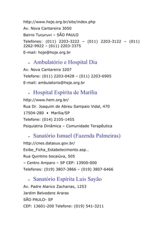 http://www.hoje.org.br/site/index.php
Av. Nova Cantareira 3050
Bairro Tucuruvi – SÃO PAULO
Telefones: (011) 2203-3222 – (011) 2203-3122 – (011)
2262-9922 – (011) 2203-3375
E-mail: hoje@hoje.org.br
• Ambulatório e Hospital Dia
Av. Nova Cantareira 3207
Telefone: (011) 2203-0428 – (011) 2203-6905
E-mail: ambulatorio@hoje.org.br
• Hospital Espírita de Marília
http://www.hem.org.br/
Rua Dr. Joaquim de Abreu Sampaio Vidal, 470
17504-280 • Marília/SP
Telefone: (014) 2105-1455
Psiquiatria Dinâmica – Comunidade Terapêutica
• Sanatório Ismael (Fazenda Palmeiras)
http://cnes.datasus.gov.br/
Exibe_Ficha_Estabelecimento.asp…
Rua Quintino bocaiúva, 505
– Centro Amparo – SP CEP: 13900-000
Telefones: (019) 3807-3866 – (019) 3807-6466
• Sanatório Espírita Luis Sayão
Av. Padre Alarico Zacharias, 1253
Jardim Belvedere Araras
SÃO PAULO- SP
CEP: 13601-200 Telefone: (019) 541-3211
 