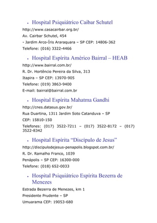 • Hospital Psiquiátrico Caibar Schutel
http://www.casacairbar.org.br/
Av. Cairbar Schutel, 454
- Jardim Arco-Íris Araraquara – SP CEP: 14806-362
Telefone: (016) 3322-4466
• Hospital Espírita Américo Bairral – HEAB
http://www.bairral.com.br/
R. Dr. Hortêncio Pereira da Silva, 313
Itapira – SP CEP: 13970-905
Telefone: (019) 3863-9400
E-mail: bairral@bairral.com.br
• Hospital Espírita Mahatma Gandhi
http://cnes.datasus.gov.br/
Rua Duartina, 1311 Jardim Soto Catanduva – SP
CEP: 15810-150
Telefones: (017) 3522-7211 – (017) 3522-8172 – (017)
3522-8342
• Hospital Espírita “Discípulo de Jesus”
http://discipulodejesus-penapolis.blogspot.com.br/
R. Dr. Ramalho Franco, 1039
Penápolis – SP CEP: 16300-000
Telefone: (018) 652-0033
• Hospital Psiquiátrico Espírita Bezerra de
Menezes
Estrada Bezerra de Menezes, km 1
Presidente Prudente – SP
Umuarama CEP: 19053-680
 