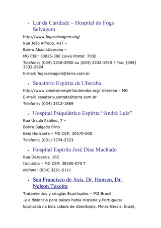 • Lar da Caridade – Hospital do Fogo
Selvagem
http://www.fogoselvagem.org/
Rua João Alfredo, 437 –
Bairro AbadiaUberaba –
MG CEP: 38025-300 Caixa Postal: 7030
Telefone: (034) 3318-2900 ou (034) 3332-1919 / Fax: (034)
3332-2924
E-mail: fogoselvagem@terra.com.br
• Sanatório Espírita de Uberaba
http://www.sanatorioespiritauberaba.org/ Uberaba – MG
E-mail: sanatorio.contato@terra.com.br
Telefone: (034) 3312-1869
• Hospital Psiquiátrico Espírita “André Luíz”
Rua Úrsula Paulino, 7 –
Bairro Salgado Filho
Belo Horizonte – MG CEP: 30570-000
Telefone: (031) 3374-2323
• Hospital Espírita José Dias Machado
Rua Dezesseis, 102
Ituiutaba – MG CEP: 38300-070 T
elefone: (034) 3261-5111
• San Francisco de Asís, Dr. Hansen, Dr.
Nelson Texeira
Tratamientos y cirugías Espirituales – MG Brasil
-y a distancia para paises habla Hispana y Portuguesa
localizada na bela cidade de Uberlândia, Minas Gerais, Brasil,
 