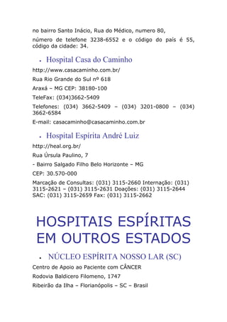 no bairro Santo Inácio, Rua do Médico, numero 80,
número de telefone 3238-6552 e o código do país é 55,
código da cidade: 34.
• Hospital Casa do Caminho
http://www.casacaminho.com.br/
Rua Rio Grande do Sul nº 618
Araxá – MG CEP: 38180-100
TeleFax: (034)3662-5409
Telefones: (034) 3662-5409 – (034) 3201-0800 – (034)
3662-6584
E-mail: casacaminho@casacaminho.com.br
• Hospital Espírita André Luiz
http://heal.org.br/
Rua Úrsula Paulino, 7
- Bairro Salgado Filho Belo Horizonte – MG
CEP: 30.570-000
Marcação de Consultas: (031) 3115-2660 Internação: (031)
3115-2621 – (031) 3115-2631 Doações: (031) 3115-2644
SAC: (031) 3115-2659 Fax: (031) 3115-2662
HOSPITAIS ESPÍRITAS
EM OUTROS ESTADOS
• NÚCLEO ESPÍRITA NOSSO LAR (SC)
Centro de Apoio ao Paciente com CÂNCER
Rodovia Baldicero Filomeno, 1747
Ribeirão da Ilha – Florianópolis – SC – Brasil
 