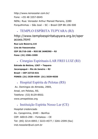 http://www.nenossolar.com.br/
Fone: +55 48 3357-0045
NENL: Rua: Vereador Arthur Manoel Mariano, 2280
Forquilhinhas – São José – SC – Brasil CEP 88.106-500
• TEMPLO ESPÍRITA TUPYARA (RJ)
http://www.temploespiritatupyara.org.br/oper
acoes.html
Rua Luiz Bezerra,116
Lins de Vasconcelos
CEP 20.710-160 – RIO DE JANEIRO – RJ
Fone: (21) 2581-3399
• Cirurgias Espirituais-LAR FREI LUIZ (RJ)
Estrada da Boiúna, 1367 – Taquara
Jacarepaguá – Rio de Janeiro – RJ
Brasil – CEP 22723-021
FONES: (21) 3539-9539 (21) 3539-9550
• Hospital Espírita de Pelotas (RS)
Av. Domingos de Almeida, 2969,
Areal, em Pelotas, RS.
Telefone: (53) 8129-8502.
www.amepelotas.org
• Instituição Espírita Nosso Lar (CE)
Hospital credenciado
Av. Carapinima, 2440 – Benfica
CEP: 60015-290 – Fortaleza – CE
Tel: (85) 3214-0093 / 3223-4577 / 3281-2599 (fax)
inst.nossolar@uol.com.br
 