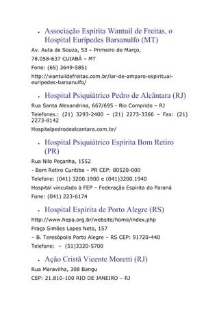 • Associação Espírita Wantuil de Freitas, o
Hospital Eurípedes Barsanulfo (MT)
Av. Auta de Souza, 53 – Primeiro de Março,
78.058-637 CUIABÁ – MT
Fone: (65) 3649-5851
http://wantuildefreitas.com.br/lar-de-amparo-espiritual-
euripedes-barsanulfo/
• Hospital Psiquiátrico Pedro de Alcântara (RJ)
Rua Santa Alexandrina, 667/695 - Rio Comprido – RJ
Telefones.: (21) 3293-2400 – (21) 2273-3366 – Fax: (21)
2273-8142
Hospitalpedrodealcantara.com.br/
• Hospital Psiquiátrico Espírita Bom Retiro
(PR)
Rua Nilo Peçanha, 1552
- Bom Retiro Curitiba – PR CEP: 80520-000
Telefone: (041) 3200.1900 e (041)3200.1940
Hospital vinculado à FEP – Federação Espírita do Paraná
Fone: (041) 223-6174
• Hospital Espírita de Porto Alegre (RS)
http://www.hepa.org.br/website/home/index.php
Praça Simões Lopes Neto, 157
– B. Teresópolis Porto Alegre – RS CEP: 91720-440
Telefone: – (51)3320-5700
• Ação Cristã Vicente Moretti (RJ)
Rua Maravilha, 308 Bangu
CEP: 21.810-100 RIO DE JANEIRO – RJ
 