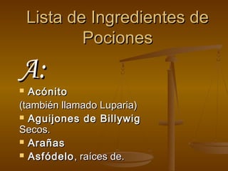 Lista de Ingredientes de
            Pociones
A:
 Acónito
(también llamado Luparia)
 Aguijones de Billywig
Secos.
 Arañas

 Asfódelo , raíces de.
 