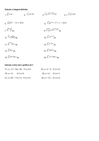 Calcule a integral definida
1. 2. 3. 4. 1.
5. 6.
7. dx 8. dx
9. dx 10. dx
11. dx 12. dx
13. dx 14. dx
15. dx 16. dx
Calcule a área sob o gráfico de f .
17. y = -x2
+ 10x - 24, 4 ≤ x ≤ 6 18. y = x2
- 3, 0 ≤ x ≤ 3
19. y = -x2
, 0 ≤ x ≤ 2 20. y = x4
, - 2 ≤ x ≤ 1
21. y = 2x2
– 11x + 5, 0 ≤ x ≤ 5 22. y = x, - 2 ≤ x ≤ 2
 