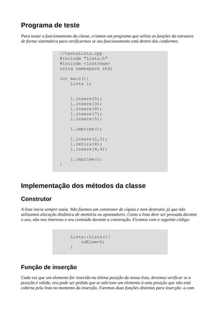 Programa de teste
Para testar o funcionamento da classe, criamos um programa que utiliza as funções da estrutura
de forma sistemática para verificarmos se seu funcionamento está dentro dos conformes.
Implementação dos métodos da classe
Construtor
A lista inicia sempre vazia. Não fizemos um construtor de cópias e nem destrutor, já que não
utilizamos alocação dinâmica de memória ou apontadores. Como a lista deve ser povoada durante
o uso, não nos interessa o seu conteúdo durante a construção. Ficamos com o seguinte código:
Função de inserção
Cada vez que um elemento for inserido na última posição da nossa lista, devemos verificar se a
posição é válida, ora pode ser pedido que se adicione um elemento à uma posição que não está
coberta pela lista no momento da inserção. Faremos duas funções distintas para inserção: a com
//testeLista.cpp
#include "Lista.h"
#include <iostream>
using namespace std;
int main(){
Lista l;
l.insere(5);
l.insere(3);
l.insere(9);
l.insere(7);
l.insere(5);
l.imprime();
l.insere(2,2);
l.retira(4);
l.insere(4,4);
l.imprime();
}
Lista::Lista(){
ndElem=0;
}
 