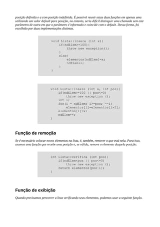 posição definida e a com posição indefinida. É possível reunir estas duas funções em apenas uma
utilizando um valor default para posição, no entanto, seria difícil distinguir uma chamada sem este
parâmetro de outra em que o parâmetro é informado e coincide com o default. Dessa forma, foi
escolhido por duas implementações distintas.
Função de remoção
Se é necessário colocar novos elementos na lista, é, também, remover o que está nela. Para isso,
usamos uma função que recebe uma posição e, se válida, remove o elemento daquela posição.
Função de exibição
Quando precisamos percorrer a lista verificando seus elementos, podemos usar a seguinte função.
void Lista::insere (int x){
if(ndElem>=100){
throw new exception();
}
else{
elementos[ndElem]=x;
ndElem++;
}
}
void Lista::insere (int x, int pos){
if(ndElem>=100 || pos<=0)
throw new exception ();
int i;
for(i = ndElem; i>=pos; --i)
elementos[i]=elementos[i-1];
elementos[i]=x;
ndElem++;
}
int Lista::verifica (int pos){
if(ndElem<pos || pos<=0)
throw new exception ();
return elementos[pos-1];
}
 