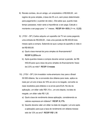 8) Renato contraiu, de um amigo, um empréstimo d R$ 800,00 , em
regime de juros simples, à taxa de 2% a.m, sem prazo determinado
para pagamento ( a perder de vista ). Ele sabia que, quanto mais
tempo passasse, maior seria a importância a ser paga. Calcule o
montante a ser pago para “ n ” meses. RESP: M = 800.( 1 + n . 0,22)
9) ( FGV – SP ) Carlos adquiriu um aparelho de TV em cores pagando
uma entrada de R$ 200,00 , mais uma parcela de R$ 450,00 dois
meses após a compra. Sabendo-se que o preço do aparelho à vista é
de R$ 600,00:
a) Qual a taxa mensal de juros simples do financiamento?
RESP: 6,25% a.m
b) Após quantos meses e compra deveria vencer a parcela de R$
450,00 para que a taxa de juros simples do financiamento fosse
de 2,5% ao mês? RESP: 5 meses
10) ( FGV – SP ) Um investidor norte-americano traz para o Brasil
50 000 dólares, faz a conversão dos dólares para reais, aplica os
reais por um ano à taxa de 18% ao ano e no resgate, converte os
reais recebidos para dólares e os envia para EUA. No dia da
aplicação, um dólar valia R$1,10 e , um ano depois, na data do
resgate, um dólar valia R$ 1,20.
a) Qual a taxa de rendimento dessa aplicação, considerando os
valores expressos em dólares? RESP: 8,17%
b) Quanto deveria valer um dólar na data do resgate ( um ano após
a aplicação) para que a taxa de rendimento em dólares tivesse
sido de 12% ao ano? RESP: R$ 1,16
 