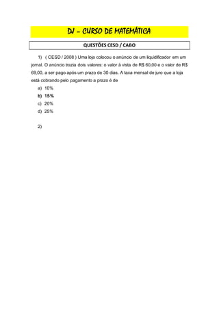 DJ – CURSO DE MATEMÁTICA
QUESTÕES CESD / CABO
1) ( CESD / 2008 ) Uma loja colocou o anúncio de um liquidificador em um
jornal. O anúncio trazia dois valores: o valor à vista de R$ 60,00 e o valor de R$
69,00, a ser pago após um prazo de 30 dias. A taxa mensal de juro que a loja
está cobrando pelo pagamento a prazo é de
a) 10%
b) 15%
c) 20%
d) 25%
2)
 