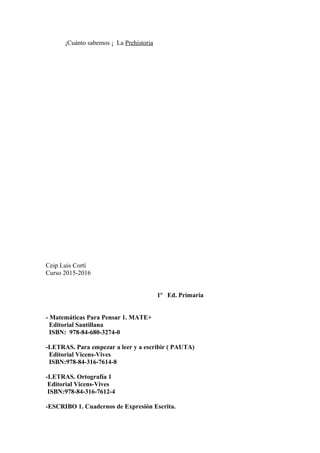 ¡Cuánto sabemos ¡ La Prehistoria
Ceip Luis Cortí
Curso 2015-2016
1º Ed. Primaria
- Matemáticas Para Pensar 1. MATE+
Editorial Santillana
ISBN: 978-84-680-3274-0
-LETRAS. Para empezar a leer y a escribir ( PAUTA)
Editorial Vicens-Vives
ISBN:978-84-316-7614-8
-LETRAS. Ortografía 1
Editorial Vicens-Vives
ISBN:978-84-316-7612-4
-ESCRIBO 1. Cuadernos de Expresión Escrita.
 