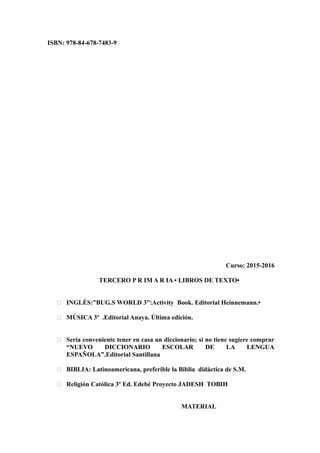 ISBN: 978-84-678-7483-9
Curso: 2015-2016
TERCERO P R IM A R IA • LIBROS DE TEXTO•
 INGLÉS:”BUG.S WORLD 3”:Activity Book. Editorial Heinnemann.•
 MÚSICA 3º .Editorial Anaya. Última edición.
 Sería conveniente tener en casa un diccionario; si no tiene sugiere comprar
“NUEVO DICCIONARIO ESCOLAR DE LA LENGUA
ESPAÑOLA”.Editorial Santillana
 BIBLIA: Latinoamericana, preferible la Biblia didáctica de S.M.
 Religión Católica 3º Ed. Edebé Proyecto JADESH TOBIH
MATERIAL
 