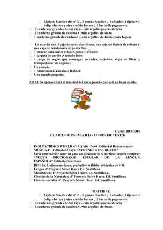  Lápices Staedler del nº 2 , 3 gomas Staedler , 1 afilador, 1 tijera.• 1
bolígrafo rojo y otro azul de borrar , 1 barra de pegamento.
 2 cuadernos grandes de dos rayas..•sin argollas pauta estrecha
 1 cuaderno grande de cuadros.• ..•sin argollas de 4mm.
 1 cuaderno grande de cuadros.• ..•con argollas de 4mm. (para Inglés)
 Un estuche con:1 caja de ceras plastidecor, una caja de lápices de colores y
una caja de rotuladores de punta fina.
 1 estuche para meter el lápiz, goma y afilador.
 1 carpeta de cartón .• tamaño folio
 1 juego de reglas que contenga: escuadra, cartabón, regla de 30cm y
transportador de ángulos.•
 Un compás.
 1 flauta marca Yamaha o Höhner.
 Una agenda pequeña.
NOTA: Se aprovechará el material del curso pasado que esté en buen estado.
Curso: 2015-2016
CUARTO DE P R IM A R IA • LIBROS DE TEXTO•
 INGLÉS:”BUG.S WORLD 4”:Activity Book. Editorial Heinnemann.•
 MÚSICA 4º .Editorial Anaya. “APRENDER ES CRECER”
 Sería conveniente tener en casa un diccionario; si no tiene sugiere comprar
“NUEVO DICCIONARIO ESCOLAR DE LA LENGUA
ESPAÑOLA”.Editorial Santillana
 BIBLIA: Latinoamericana, preferible la Biblia didáctica de S.M.
 Lengua 4º Proyecto Saber Hacer Ed. Santillana
 Matemáticas 4º Proyecto Saber Hacer. Ed. Santillana.
 Ciencias de la Naturaleza 4º Proyecto Saber Hacer. Ed. Santillana
 Ciencias sociales 4º. Proyecto Saber Hacer. Ed. Santillana
MATERIAL
 Lápices Staedler del nº 2 , 3 gomas Staedler , 1 afilador, 1 tijera.• 1
bolígrafo rojo y otro azul de borrar , 1 barra de pegamento.
 3 cuadernos grandes de dos rayas..•sin argollas pauta estrecha
 1 cuaderno grande de cuadros.• ..•sin argollas de 4mm.
 