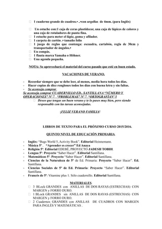  1 cuaderno grande de cuadros.• ..•con argollas de 4mm. (para Inglés)
 Un estuche con:1 caja de ceras plastidecor, una caja de lápices de colores y
una caja de rotuladores de punta fina.
 1 estuche para meter el lápiz, goma y afilador.
 1 carpeta de cartón .• tamaño folio
 1 juego de reglas que contenga: escuadra, cartabón, regla de 30cm y
transportador de ángulos.•
 Un compás.
 1 flauta marca Yamaha o Höhner.
 Una agenda pequeña.
NOTA: Se aprovechará el material del curso pasado que esté en buen estado.
VACACIONES DE VERANO.
- Recordar siempre que se debe leer, al menos, media hora todos los días.
- Hacer copias de diez renglones todos los días con buena letra y sin faltas.
- Se aconseja comprar
Se aconseja comprar CUADERNILLO ED.. SANTILLANA “NÚMERO Y
OPERACIONES” Nº 7 “PROBLEMAS” Nº 7 “ORTOGRAFÍANº 5
 Deseo que tengas un buen verano y te lo pases muy bien, pero siendo
responsable con las tareas aconsejadas.
¡FELIZ VERANO FAMILIA!
LIBROS DE TEXTO PARA EL PRÓXIMO CURSO 2015/2016.
QUINTO NIVEL DE EDUCACIÓN PRIMARIA.
- Inglés: “Bugs World 5, Activity Book”. Editorial Heinnemann.
- Música 5º . “Aprender es crecer” Ed Anaya
- Religión 5º: Editorial EDEBÉ, PROYECTO JADESH TOBIH.
- Lengua 5º: Proyecto “Saber Hacer”. Editorial Santillana.
- Matemáticas 5º: Proyecto “Saber Hacer”. Editorial Santillana.
- Ciencias de la Naturaleza de 5º de Ed. Primaria: Proyecto “Saber Hacer”. Ed.
Santillana.
- Ciencias Sociales de 5º de Ed. Primaria: Proyecto “Saber Hacer”. Editorial
Santillana.
- Francés de 5º: Vitamine plus 1. Sólo cuadernillo. Editorial Santillana.
MATERIALES.
 3 BLock GRANDES con ANILLAS DE DOS RAYAS (ESTRECHAS) CON
MARGEN y FORRO DURO.
 1 BLock GRANDES sin ANILLAS DE DOS RAYAS (ESTRECHAS) CON
MARGEN y FORRO DURO.
 2 Cuadernos GRANDES con ANILLAS DE CUADROS CON MARGEN
PARA INGLÉS Y MATEMÁTICAS .
 