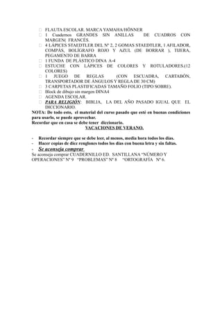  FLAUTA ESCOLAR. MARCA YAMAHA/HÖNNER
 1 Cuadernos GRANDES SIN ANILLAS DE CUADROS CON
MARGEN( FRANCÉS.
 4 LÁPICES STAEDTLER DEL Nº 2, 2 GOMAS STAEDTLER, 1 AFILADOR,
COMPÁS, BOLÍGRAFO ROJO Y AZUL (DE BORRAR ), TIJERA,
PEGAMENTO DE BARRA
 1 FUNDA DE PLÁSTICO DINA A-4
 ESTUCHE CON LÁPICES DE COLORES Y ROTULADORES.(12
COLORES)
 1 JUEGO DE REGLAS (CON ESCUADRA, CARTABÓN,
TRANSPORTADOR DE ÁNGULOS Y REGLA DE 30 CM)
 3 CARPETAS PLASTIFICADAS TAMAÑO FOLIO (TIPO SOBRE).
 Block de dibujo sin margen DINA4
 AGENDA ESCOLAR.
 PARA RELIGIÓN: BIBLIA, LA DEL AÑO PASADO IGUAL QUE EL
DICCIONARIO.
NOTA: De todo esto, el material del curso pasado que esté en buenas condiciones
para usarlo, se puede aprovechar.
Recordar que en casa se debe tener diccionario.
VACACIONES DE VERANO.
- Recordar siempre que se debe leer, al menos, media hora todos los días.
- Hacer copias de diez renglones todos los días con buena letra y sin faltas.
- Se aconseja comprar
Se aconseja comprar CUADERNILLO ED. SANTILLANA “NÚMERO Y
OPERACIONES” Nº 9 “PROBLEMAS” Nº 8 “ORTOGRAFÍA Nº 6.
 