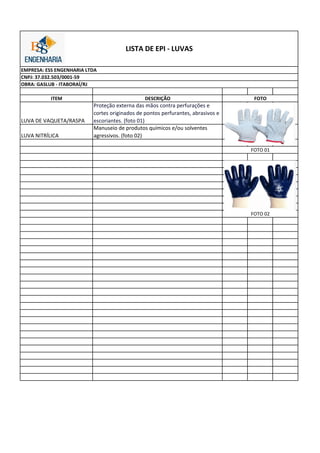 ITEM DESCRIÇÃO
LUVA DE VAQUETA/RASPA
Proteção externa das mãos contra perfurações e
cortes originados de pontos perfurantes, abrasivos e
escoriantes. (foto 01)
LUVA NITRÍLICA
Manuseio de produtos químicos e/ou solventes
agressivos. (foto 02)
FOTO
FOTO 01
FOTO 02
LISTA DE EPI - LUVAS
EMPRESA: ESS ENGENHARIA LTDA
CNPJ: 37.032.503/0001-59
OBRA: GASLUB - ITABORAÍ/RJ
 