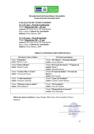 Direcção Geral do Ensino Básico e Secundário
                              Serviço do Ensino Secundário Geral

          UTILIZAÇÃO DE COMPUTADORES
          11º e 12º anos – Nível de Continuação
          Título: Planeta das TIC – 10º ano
          Autores: Mª Clara Alves, Mª João Barbot
          Para o aluno: Caderno de Actividades
          Editora: Porto Editora, 2007

          11º e 12º anos – Nível de Iniciação
          Título: Planeta das TIC – 9º ano
          Autores: Mª Clara Alves, Mª João Barbot
          Para o aluno: Caderno de Actividades
          Editora: Porto Editora, 2009


                              OBRAS LITERÁRIAS RECOMENDADAS

        Literatura Cabo-verdiana                           Literatura portuguesa
Título: “Chiquinho”                          Título: “Os Maias”; “O primo Basílio”,
Autor: Baltazar Lopes                        Autor: Eça de Queirós
Título:”Chuva Braba”                         Título:“Frei Luís de Sousa”; “Viagens na
Autor: Manuel Lopes                          minha Terra”,
                                             Autor: Almeida Garret
Título: “Contra Mar e Vento”                 Título:”O Auto da Índia”; “O Auto da
Autor: Teixeira de Sousa                     Barca”, Autor:Almeida Garret
                                             Autor: Gil Vicente
Título: “A ilha fantástica”                  Título:”Amor de Perdição”
Autor: Germano Almeida                       Autor: Camilo Castelo Branco
Título: “Mornas eram as noites”              Título: “Os Lusíadas”
Autor: Dina Salústio”                        Autor: Luís de Camões
                                             Título:”Memorial do Convento”
                                             Autor: José Saramago


  Obras de outros escritores: Jorge Amado, Mia Couto, José Luandino Vieira e
  Pepetela.




                                                                                    11
 