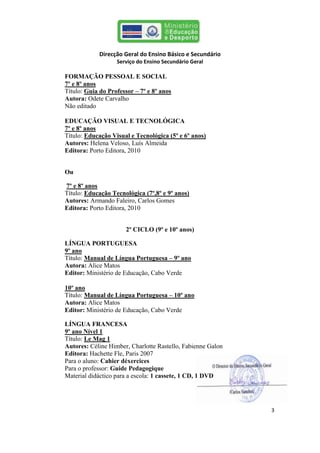 Direcção Geral do Ensino Básico e Secundário
                   Serviço do Ensino Secundário Geral

FORMAÇÃO PESSOAL E SOCIAL
7º e 8º anos
Título: Guia do Professor – 7º e 8º anos
Autora: Odete Carvalho
Não editado

EDUCAÇÃO VISUAL E TECNOLÓGICA
7º e 8º anos
Título: Educação Visual e Tecnológica (5º e 6º anos)
Autores: Helena Veloso, Luís Almeida
Editora: Porto Editora, 2010


Ou

7º e 8º anos
Título: Educação Tecnológica (7º,8º e 9º anos)
Autores: Armando Faleiro, Carlos Gomes
Editora: Porto Editora, 2010


                       2º CICLO (9º e 10º anos)

LÍNGUA PORTUGUESA
9º ano
Título: Manual de Língua Portuguesa – 9º ano
Autora: Alice Matos
Editor: Ministério de Educação, Cabo Verde

10º ano
Título: Manual de Língua Portuguesa – 10º ano
Autora: Alice Matos
Editor: Ministério de Educação, Cabo Verde

LÍNGUA FRANCESA
9º ano Nível 1
Título: Le Mag 1
Autores: Céline Himber, Charlotte Rastello, Fabienne Galon
Editora: Hachette Fle, Paris 2007
Para o aluno: Cahier déxercices
Para o professor: Guide Pedagogique
Material didáctico para a escola: 1 cassete, 1 CD, 1 DVD




                                                             3
 