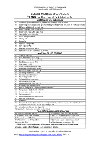 BLOG: http://imagineumlugarec10.blogspot.com.br/TELEFONE:3901-6781
COORDENADORIA DE ENSINO DE TAGUATINGA
ESCOLA CLASSE 10 DE TAGUATINGA
LISTA DE MATERIAL ESCOLAR 2016
2º ANO do Bloco Inicial de Alfabetização
MATERIAL DE USO INDIVIDUAL
02 Cadernos grandes brochurão, capa dura, pautado, com 96 folhas
01 Caderno grande, capa dura, quadriculado grande 1 cm x 1 cm, com 96 folhas (formato
220 mm x 315 mm), sem picote.
01 Pasta catálogo com 50 plásticos
01 Caderno meia pauta, capa dura
01 Apontador com depósito
01 Caixa de lápis de cor
02 Lápis preto
01 Borracha
01 Tesoura sem ponta
01 Cola líquida 90g
01 Régua transparente 30 cm
01 Agenda escolar (Disponível na escola)
MATERIAL DE USO COLETIVO
01 *Livro de literatura
01 Tubo de cola líquida de250 g
01 Pincel para quadro branco (azul)
01 Bastão de cola quente (fino)
01 Fita crepe (19 x 50)
01 Pincel cabo amarelo número 12
01 Fita de PVC transparente (45 x 50)
04 Envelopes pardos (tamanho A 4)
01 Caixa degizão de cera 12 cores
01 Caixa demassa de modelar
01 Resma de papel branco A 4
01 Folha de EVA cores variadas
01 Pacote de cartolinaA4
01 Tela para pintura 30 cm x 40 cm
01 Bloco de papel escolar criativo
01 Pote de tinta guache 250g cor (verde ou vermelha)
01 Rolo pequeno de barbante colorido
02 Gibis (usados embom estado)
50 Palitos depicolé
20 Tampinhas de garrafa pet (limpas)
01 Revistas para recorte
01 Fita métrica
01 Conjunto de material dourado de madeira (individual),contendo as peças de unidades,dezenas
e centenas armazenadas em um saquinho tipo TNT.
25 unidades de elástico tipo liguinha
Várias cédulasdedinheiro sem valor (dinheirinho)
*SUGESTÕES DOS LIVROS DE LITERATURA
Um lobo instruído – Ed. Martins Eu adoro,mas meus pais...Ed. Larrosse
A roupa nova do rei – Ed. Moderna Camila fala palavrão –EscalaEducacional
Pedro e o lobo – Ed. Martins Tenho dislexia –Escala Educacional
Orelha de limão – Ed. Brinque Book Todo mundo é igual –Escala Educacional
Cacoete – Ed. Ática Ah! Cambaxira seeu pudesse- FTD
*Solicitamos que os materiais adquiridos sejam de boa qualidade e que os
mesmos sejam identificados com o nome do aluno.
SECRETARIA DE ESTADO DE EDUCAÇÃO DO DISTRITO FEDERAL
 