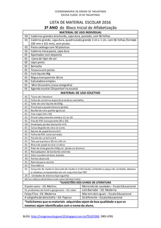 BLOG: http://imagineumlugarec10.blogspot.com.br/TELEFONE:3901-6781
COORDENADORIA DE ENSINO DE TAGUATINGA
ESCOLA CLASSE 10 DE TAGUATINGA
LISTA DE MATERIAL ESCOLAR 2016
3º ANO do Bloco Inicial de Alfabetização
MATERIAL DE USO INDIVIDUAL
03 Cadernos grandes brochurão, capa dura, pautado, com 96 folhas
01 Caderno grande, capa dura, quadriculado grande 1 cm x 1 cm, com 96 folhas (formato
220 mm x 315 mm), sem picote.
01 Pasta catálogo com 50 plásticos
01 Caderno meia pauta, capa dura
01 Apontador com depósito
01 Caixa de lápis de cor
02 Lápis preto
01 Borracha
01 Tesoura sem ponta
01 Cola líquida 90g
01 Régua transparente 30 cm
01 Calculadorasimples
01 Mini Dicionário (nova ortografia)
01 Agenda escolar (Disponível na escola)
MATERIAL DE USO COLETIVO
01 *Livro de literatura
01 Folha de cartolina dupla faceverdeou vermelha
01 Tubo de cola líquida de250g
01 Pincel para quadro branco (preto)
01 Bastão de cola quente (grosso)
01 Fita crepe (19 x 50)
01 Pincel cabo amarelo número 12 ou 20
01 Fita de PVC transparente (45 x 50)
04 Envelopes pardos (tamanho A 4)
01 Caixa degizão de cera 12 cores
01 Resma de papel branco A 4
01 Folha de EVA cores variadas
01 Pacote de cartolinaA4
01 Tela para pintura 30 cm x 40 cm
01 Bloco de papel escolar criativo
01 Pote de tinta guache 250g cor (preta ou branca)
01 Rolo pequeno de barbante colorido
02 Gibis (usados embom estado)
50 Palitos depicolé
01 Revistaspara recorte
01 Fita métrica
01 Conjunto de material dourado de madeira (individual),contendo as peças de unidades,dezenas
e centenas armazenadas em um saquinho tipo TNT.
25 Unidades de elástico tipo liguinha
Várias cédulasdedinheiro sem valor (dinheirinho)
*SUGESTÕES DOS LIVROS DE LITERATURA
O pote vazio – Ed.Martins Morrendode saudades – EscalaEducacional
Os problemas da família gorgonzola – Ed. lobal LoloBarnabé – Ed. Moderna
FelpoFilva–Ed. Moderna Não temdoisiguais – Escala Educacional
A caligrafiade donaSofia– Ed. Papirus Zé diferente –EscalaEducacional
*Solicitamos que os materiais adquiridos sejam de boa qualidade e que os
mesmos sejam identificados com o nome do aluno.
 